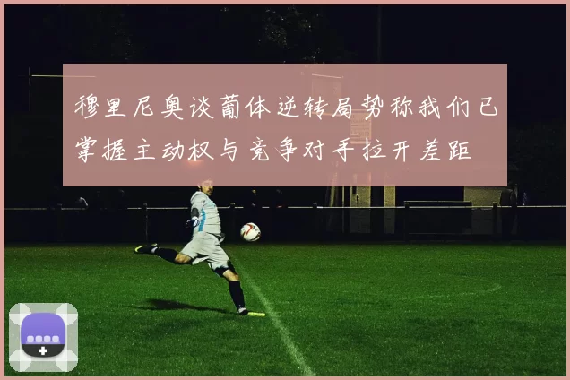 穆里尼奥谈葡体逆转局势称我们已掌握主动权与竞争对手拉开差距