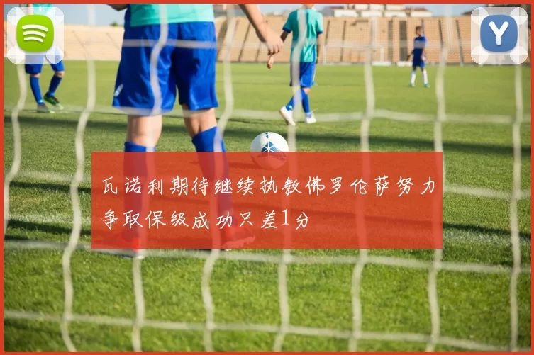 瓦诺利期待继续执教佛罗伦萨努力争取保级成功只差1分